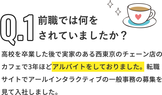 Q「前職では何をされていましたか？」A「高校を卒業した後で実家のある西東京のチェーン店のカフェで3年ほどアルバイトをしておりました。転職サイトでアールインタラクティブの一般事務の募集を見て入社しました。」