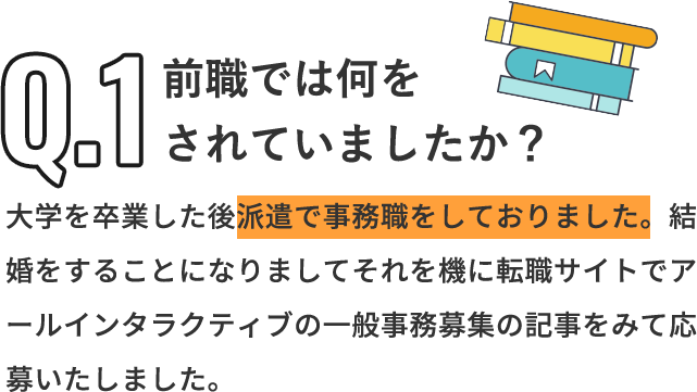 Q「前職では何をされていましたか？」A「大学を卒業した後派遣で事務職をしておりました。結婚をすることになりましてそれを機に転職サイトでアールインタラクティブの一般事務募集の記事をみて応募いたしました。」