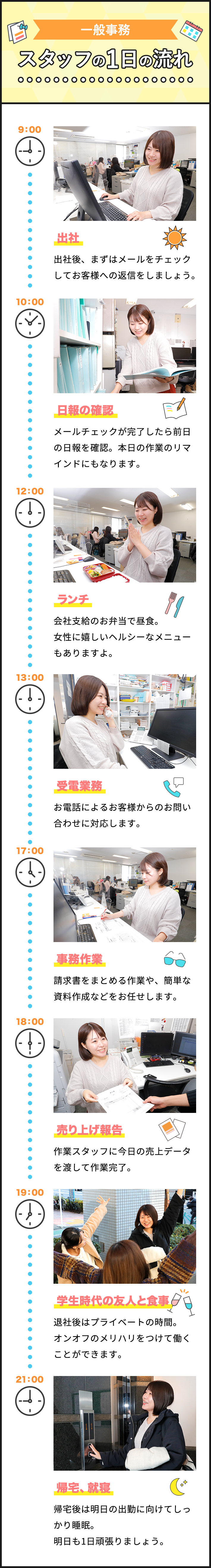 一般事務　スタッフの1日の流れ　9:00 出社、10:00 日報の確認、12:00 ランチ、13:00 受電業務、17:00 事務作業、18:00 売上報告、19:00 学生時代の友人と食事、21:00 帰宅、就寝。